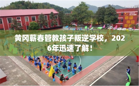黄冈蕲春管教孩子叛逆学校，2026年迅速了解！