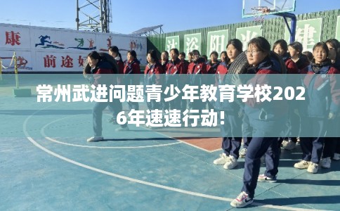 常州武进问题青少年教育学校2026年速速行动!