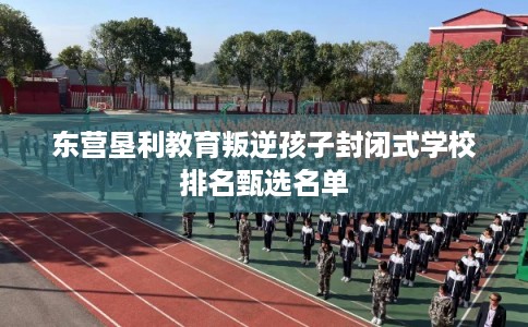 东营垦利教育叛逆孩子封闭式学校排名甄选名单