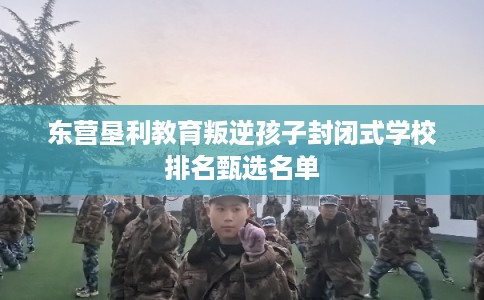 东营垦利教育叛逆孩子封闭式学校排名甄选名单