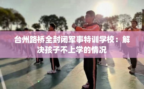 台州路桥全封闭军事特训学校:解决孩子不上学的情况 台州路桥全封闭军事特训学校:解决孩子不上学的情况