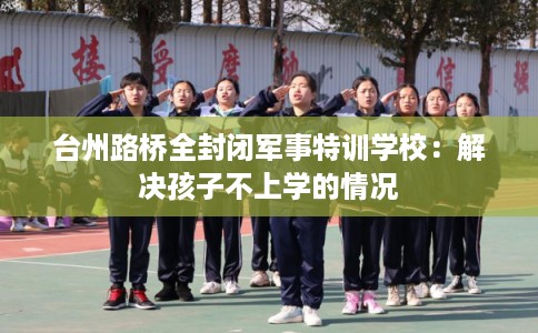 台州路桥全封闭军事特训学校:解决孩子不上学的情况 台州路桥全封闭军事特训学校:解决孩子不上学的情况