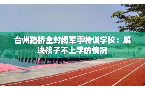 台州路桥全封闭军事特训学校：解决孩子不上学的情况