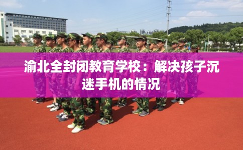 渝北全封闭教育学校：解决孩子沉迷手机的情况