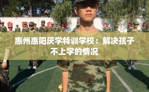 惠州惠阳厌学特训学校：解决孩子不上学的情况