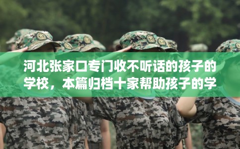 河北张家口专门收不听话的孩子的学校，本篇归档十家帮助孩子的学校！