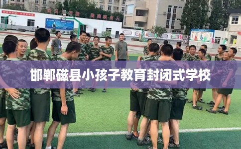 邯郸磁县小孩子教育封闭式学校