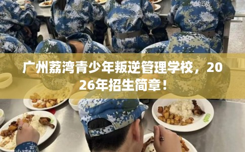 广州荔湾青少年叛逆管理学校，2026年招生简章！