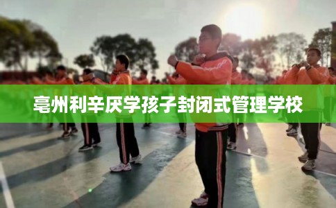亳州利辛厌学孩子封闭式管理学校