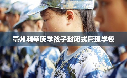 亳州利辛厌学孩子封闭式管理学校