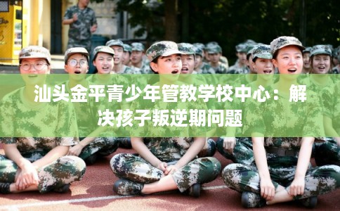 汕头金平青少年管教学校中心：解决孩子叛逆期问题