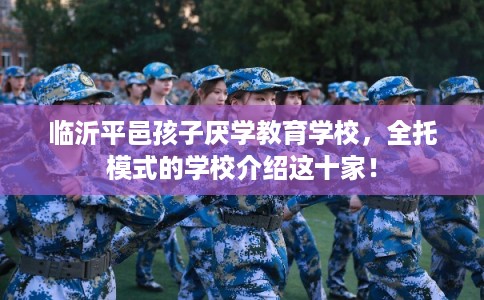临沂平邑孩子厌学教育学校，全托模式的学校介绍这十家！