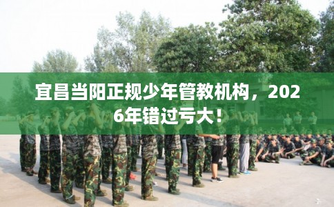 宜昌当阳正规少年管教机构,2026年错过亏大! 宜昌当阳正规少年管教机构,2026年错过亏大!