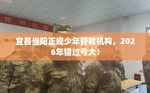 宜昌当阳正规少年管教机构,2026年错过亏大! 宜昌当阳正规少年管教机构,2026年错过亏大!