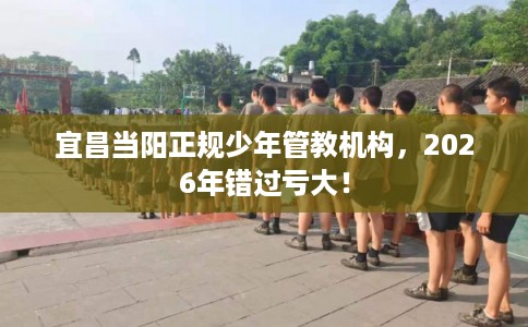 宜昌当阳正规少年管教机构，2026年错过亏大！