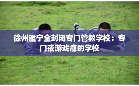 徐州睢宁全封闭专门管教学校：专门戒游戏瘾的学校
