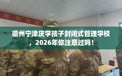 德州宁津厌学孩子封闭式管理学校，2026年你注意过吗！