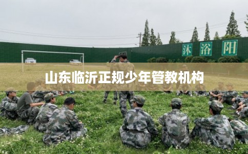 山东临沂正规少年管教机构