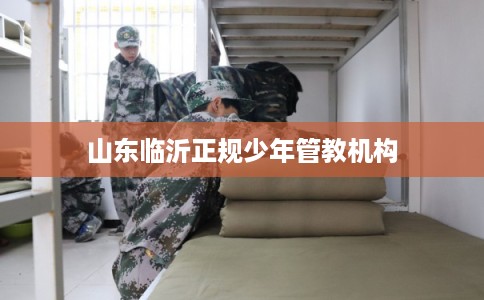 山东临沂正规少年管教机构
