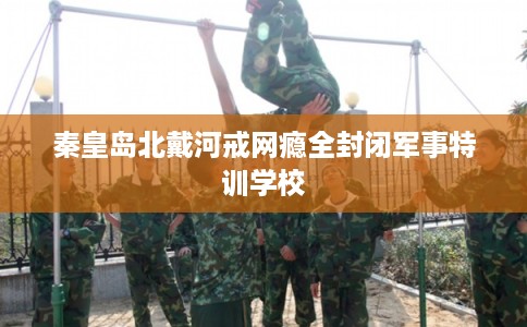 秦皇岛北戴河戒网瘾全封闭军事特训学校