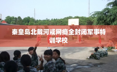 秦皇岛北戴河戒网瘾全封闭军事特训学校