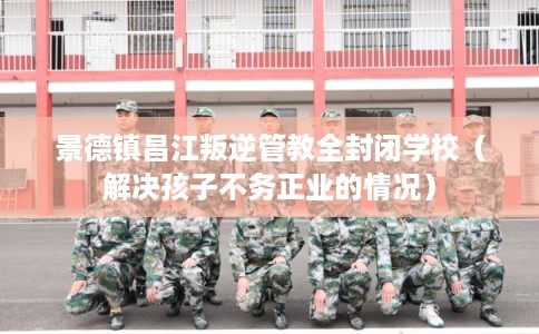 景德镇昌江叛逆管教全封闭学校（解决孩子不务正业的情况）