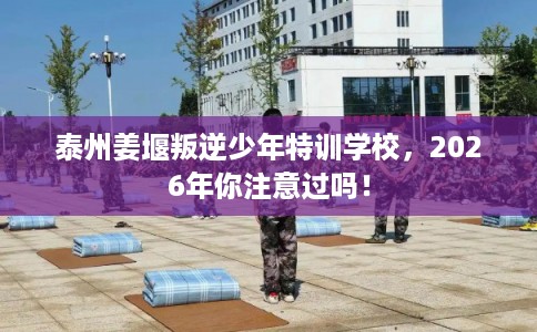 泰州姜堰叛逆少年特训学校,2026年你注意过吗! 泰州姜堰叛逆少年特训学校,2026年你注意过吗!