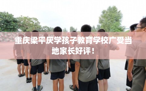 重庆梁平厌学孩子教育学校广受当地家长好评！