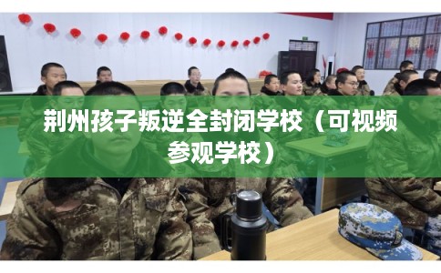荆州孩子叛逆全封闭学校（可视频参观学校）