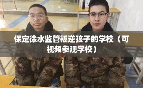 保定徐水监管叛逆孩子的学校（可视频参观学校）