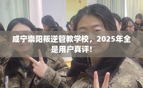 咸宁崇阳叛逆管教学校，2025年全是用户真评!