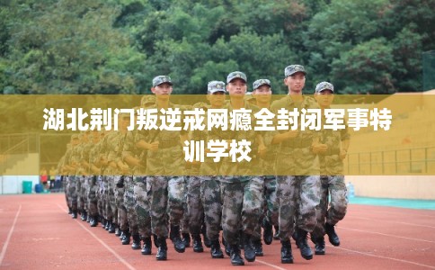 湖北荆门叛逆戒网瘾全封闭军事特训学校 湖北荆门叛逆戒网瘾全封闭军事特训学校