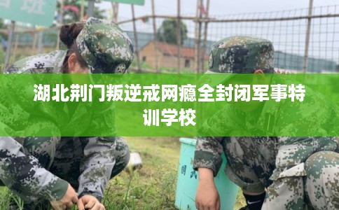 湖北荆门叛逆戒网瘾全封闭军事特训学校
