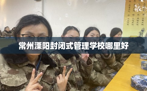 常州溧阳封闭式管理学校哪里好