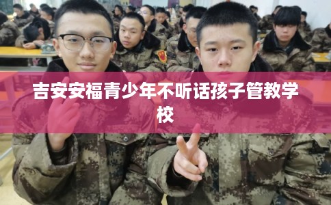 吉安安福青少年不听话孩子管教学校 吉安安福青少年不听话孩子管教学校