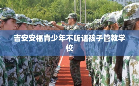 吉安安福青少年不听话孩子管教学校 吉安安福青少年不听话孩子管教学校