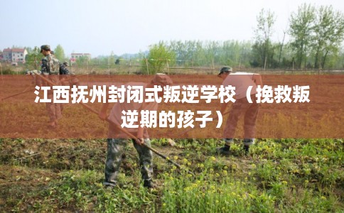 江西抚州封闭式叛逆学校（挽救叛逆期的孩子）