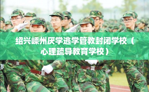 绍兴嵊州厌学逃学管教封闭学校（心理疏导教育学校）