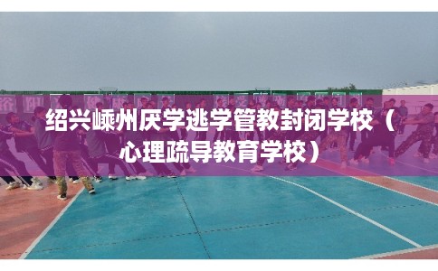 绍兴嵊州厌学逃学管教封闭学校（心理疏导教育学校）