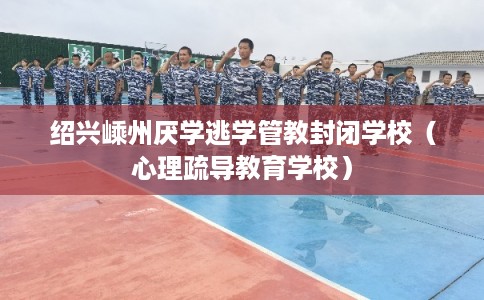 绍兴嵊州厌学逃学管教封闭学校（心理疏导教育学校）