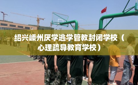 绍兴嵊州厌学逃学管教封闭学校（心理疏导教育学校）