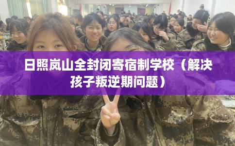 日照岚山全封闭寄宿制学校（解决孩子叛逆期问题）