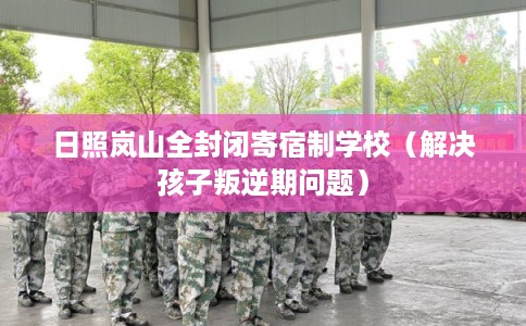 日照岚山全封闭寄宿制学校（解决孩子叛逆期问题）