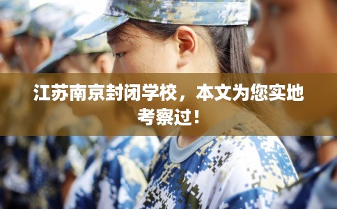 江苏南京封闭学校，本文为您实地考察过！