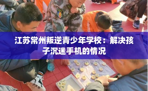 江苏常州叛逆青少年学校：解决孩子沉迷手机的情况