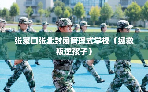 张家口张北封闭管理式学校（拯救叛逆孩子）