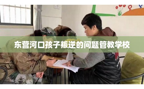 东营河口孩子叛逆的问题管教学校 东营河口孩子叛逆的问题管教学校