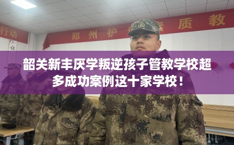 韶关新丰厌学叛逆孩子管教学校超多成功案例这十家学校！