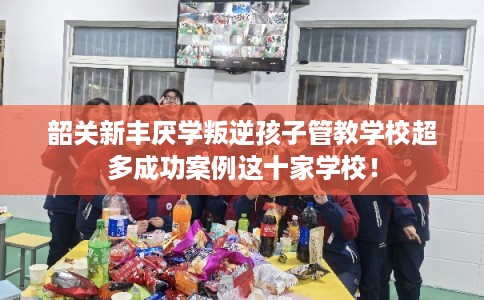 韶关新丰厌学叛逆孩子管教学校超多成功案例这十家学校！