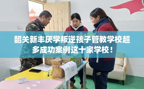 韶关新丰厌学叛逆孩子管教学校超多成功案例这十家学校！